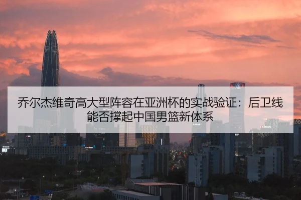 乔尔杰维奇高大型阵容在亚洲杯的实战验证：后卫线能否撑起中国男篮新体系