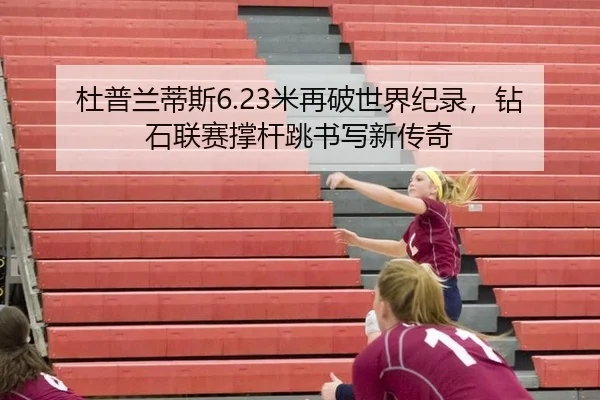 杜普兰蒂斯6.23米再破世界纪录，钻石联赛撑杆跳书写新传奇