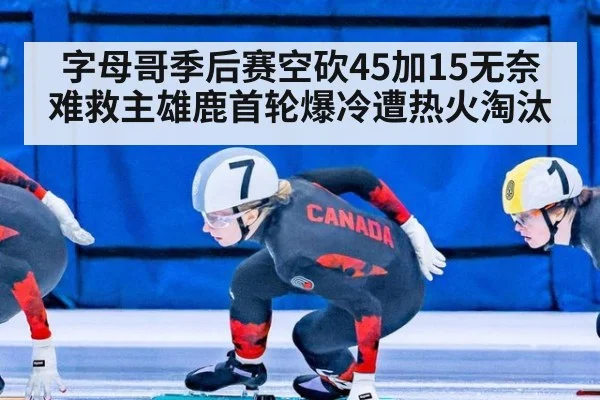 字母哥季后赛空砍45加15无奈难救主雄鹿首轮爆冷遭热火淘汰